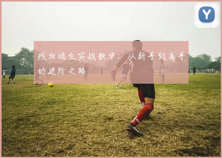 残血逃生实战教学：从新手到高手的进阶之路