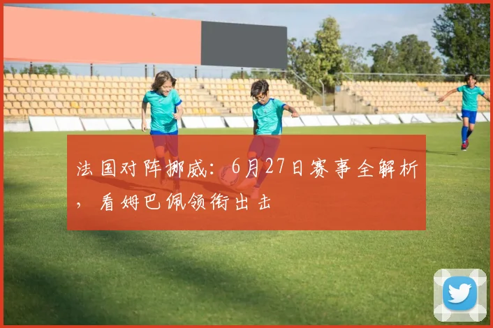 法国对阵挪威:6月27日赛事全解析,看姆巴佩领衔出击