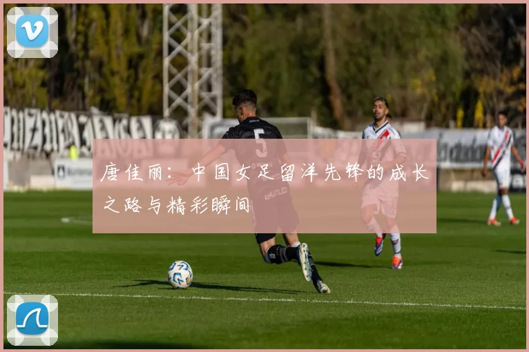 唐佳丽:中国女足留洋先锋的成长之路与精彩瞬间